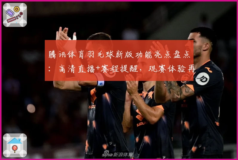 腾讯体育羽毛球新版功能亮点盘点：高清直播+赛程提醒，观赛体验再升级