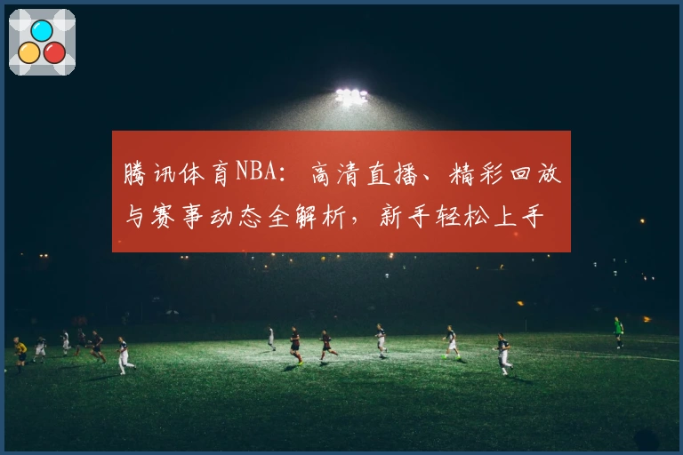 腾讯体育NBA：高清直播、精彩回放与赛事动态全解析，新手轻松上手全攻略