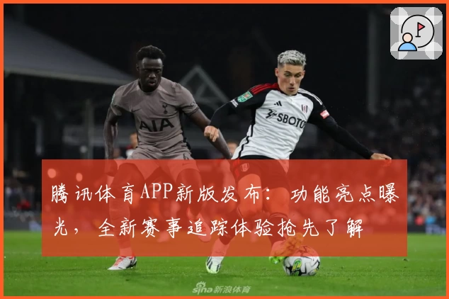 腾讯体育APP新版发布：功能亮点曝光，全新赛事追踪体验抢先了解