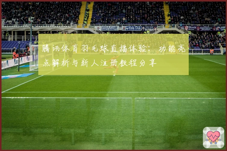 腾讯体育羽毛球直播体验：功能亮点解析与新人注册教程分享