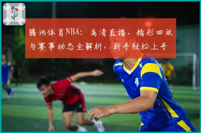腾讯体育NBA：高清直播、精彩回放与赛事动态全解析，新手轻松上手全攻略