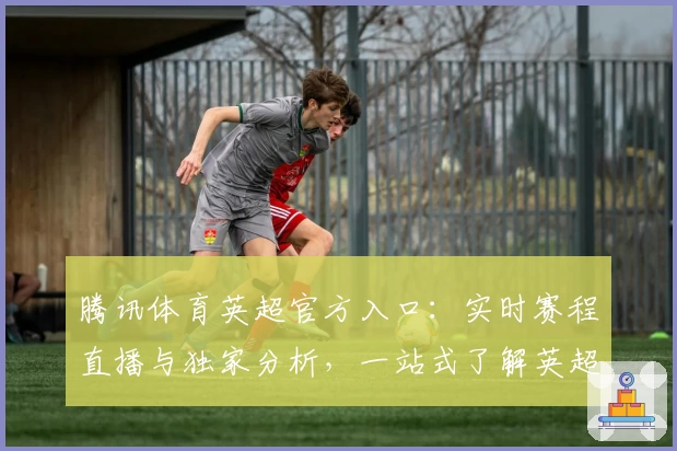 腾讯体育英超官方入口：实时赛程直播与独家分析，一站式了解英超尽在掌握