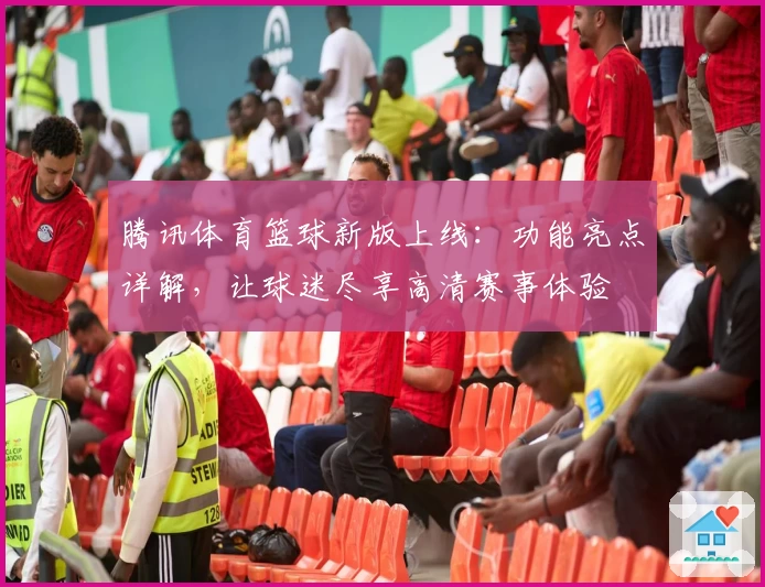 腾讯体育篮球新版上线：功能亮点详解，让球迷尽享高清赛事体验