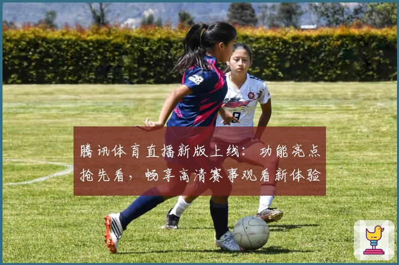 腾讯体育直播新版上线：功能亮点抢先看，畅享高清赛事观看新体验