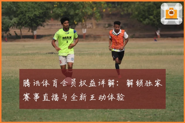 腾讯体育会员权益详解：解锁独家赛事直播与全新互动体验