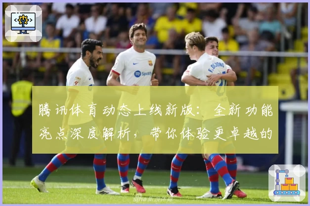 腾讯体育动态上线新版：全新功能亮点深度解析，带你体验更卓越的赛事观看体验