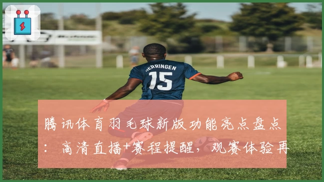 腾讯体育羽毛球新版功能亮点盘点：高清直播+赛程提醒，观赛体验再升级