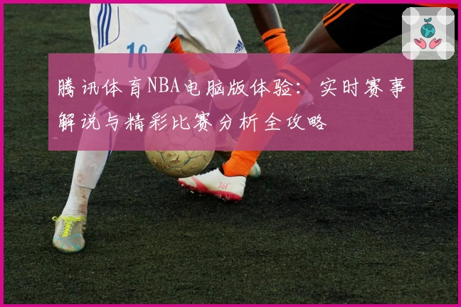 腾讯体育NBA电脑版体验：实时赛事解说与精彩比赛分析全攻略