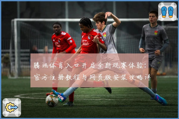 腾讯体育入口开启全新观赛体验：官方注册教程与网页版安装攻略详解
