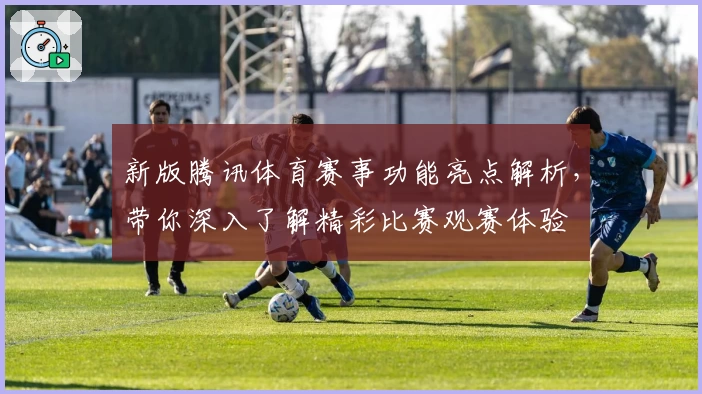 新版腾讯体育赛事功能亮点解析，带你深入了解精彩比赛观赛体验