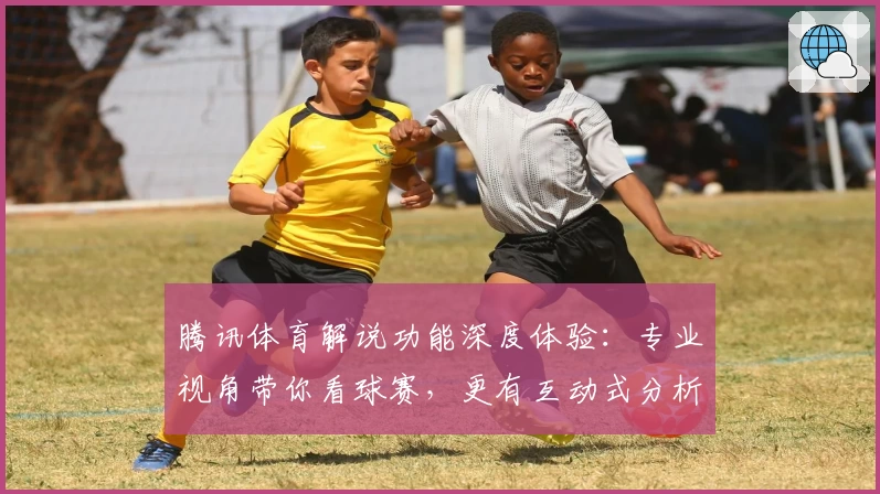 腾讯体育解说功能深度体验：专业视角带你看球赛，更有互动式分析提升观赛趣味