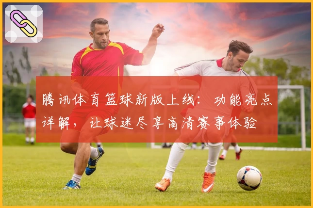腾讯体育篮球新版上线：功能亮点详解，让球迷尽享高清赛事体验
