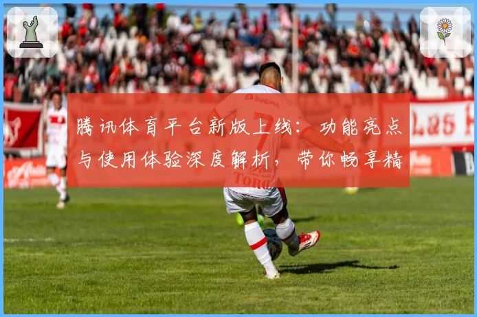腾讯体育平台新版上线：功能亮点与使用体验深度解析，带你畅享精彩赛事