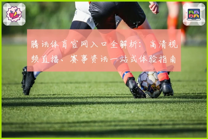 腾讯体育官网入口全解析：高清视频直播、赛事资讯一站式体验指南
