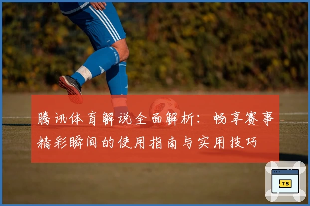 腾讯体育解说全面解析：畅享赛事精彩瞬间的使用指南与实用技巧