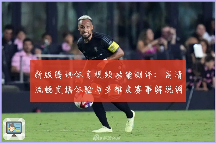 新版腾讯体育视频功能测评:高清流畅直播体验与多维度赛事解说调整解析