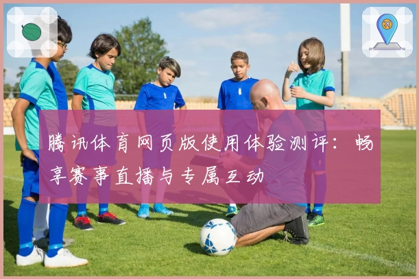 腾讯体育网页版使用体验测评：畅享赛事直播与专属互动