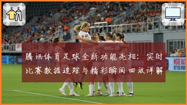 腾讯体育足球全新功能亮相：实时比赛数据追踪与精彩瞬间回放详解
