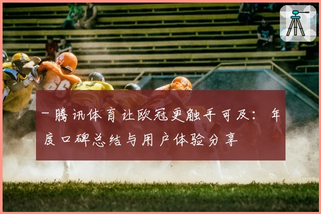 - 腾讯体育让欧冠更触手可及：年度口碑总结与用户体验分享