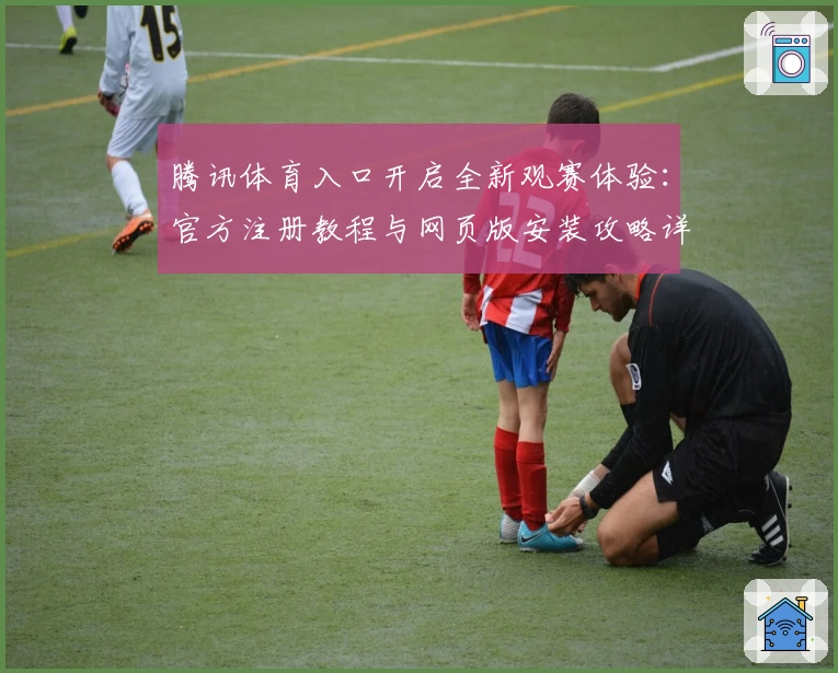 腾讯体育入口开启全新观赛体验:官方注册教程与网页版安装攻略详解