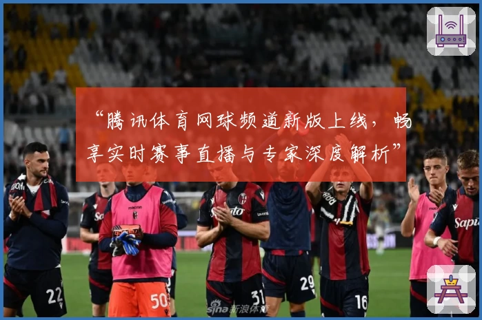 “腾讯体育网球频道新版上线，畅享实时赛事直播与专家深度解析”