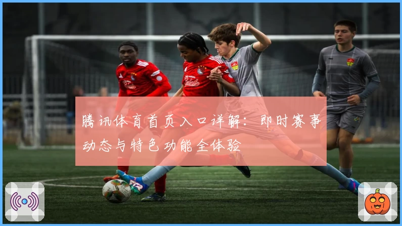 腾讯体育首页入口详解：即时赛事动态与特色功能全体验