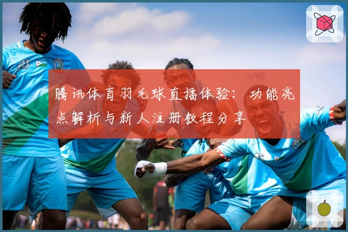 腾讯体育羽毛球直播体验：功能亮点解析与新人注册教程分享