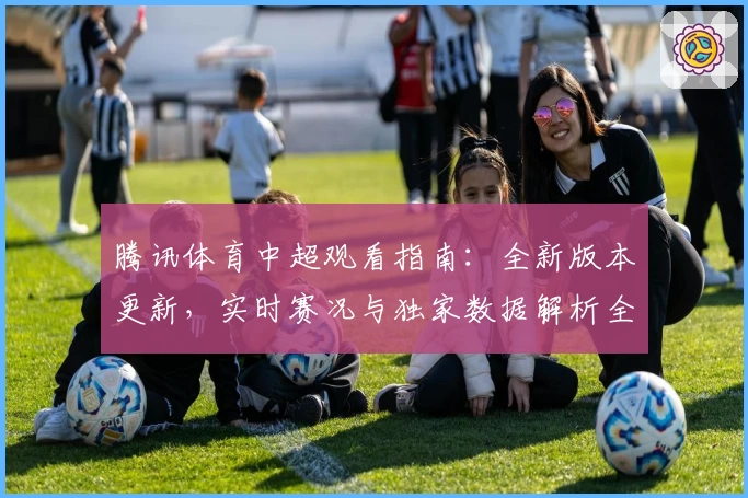 腾讯体育中超观看指南：全新版本更新，实时赛况与独家数据解析全面升级