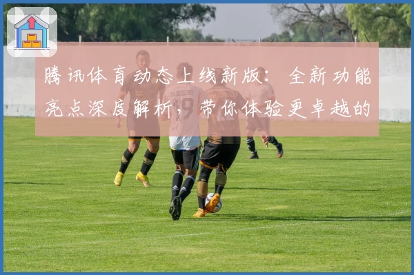腾讯体育动态上线新版：全新功能亮点深度解析，带你体验更卓越的赛事观看体验