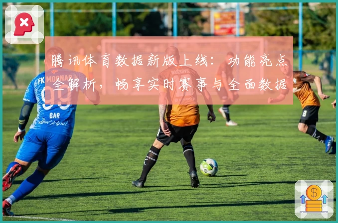 腾讯体育数据新版上线：功能亮点全解析，畅享实时赛事与全面数据体验