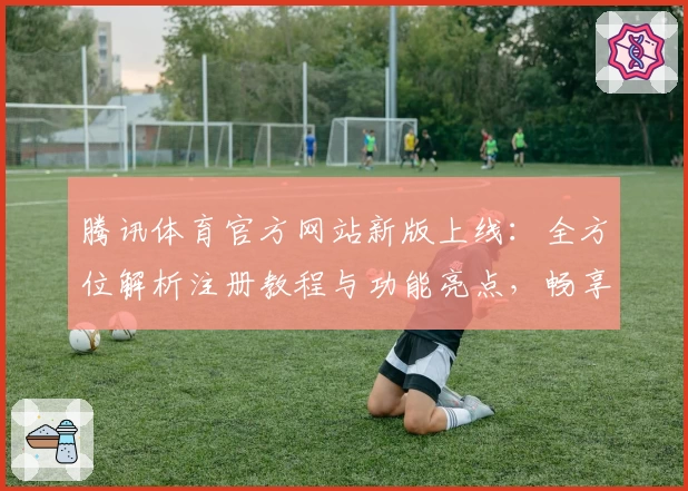 腾讯体育官方网站新版上线：全方位解析注册教程与功能亮点，畅享全新观赛体验