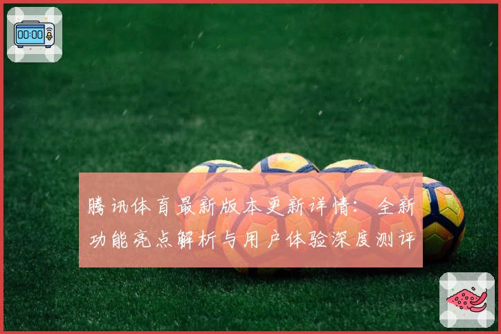 腾讯体育最新版本更新详情:全新功能亮点解析与用户体验深度测评